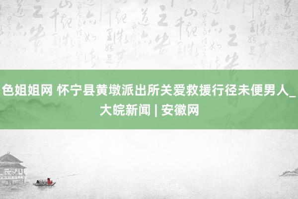 色姐姐网 怀宁县黄墩派出所关爱救援行径未便男人_大皖新闻 | 安徽网