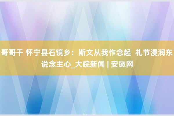 哥哥干 怀宁县石镜乡：斯文从我作念起  礼节浸润东说念主心_大皖新闻 | 安徽网