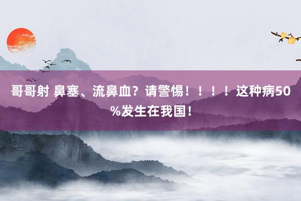 哥哥射 鼻塞、流鼻血？请警惕！！！！这种病50%发生在我国！