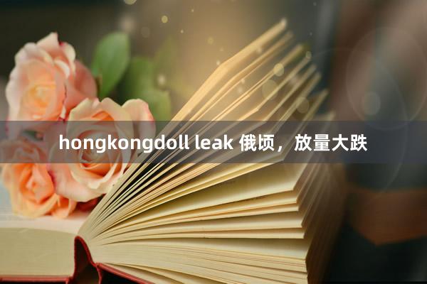 hongkongdoll leak 俄顷，放量大跌