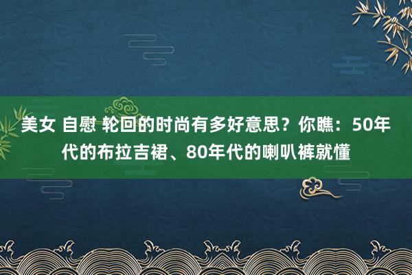 美女 自慰 轮回的时尚有多好意思？你瞧：50年代的布拉吉裙、80年代的喇叭裤就懂