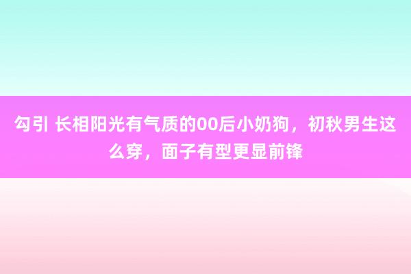 勾引 长相阳光有气质的00后小奶狗，初秋男生这么穿，面子有型更显前锋