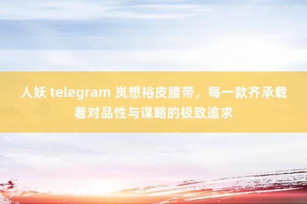 人妖 telegram 岚想裕皮腰带，每一款齐承载着对品性与谋略的极致追求