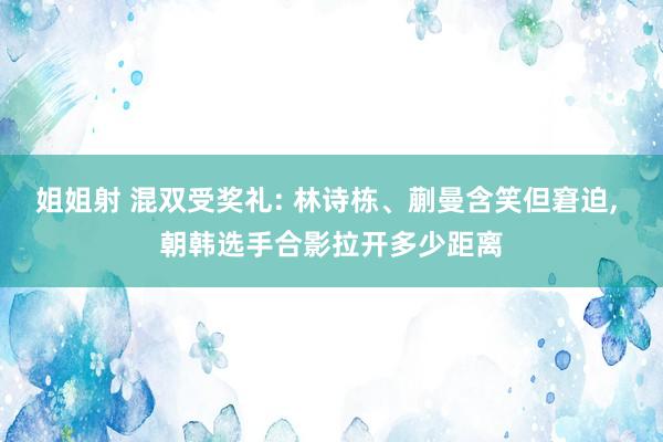 姐姐射 混双受奖礼: 林诗栋、蒯曼含笑但窘迫， 朝韩选手合影拉开多少距离