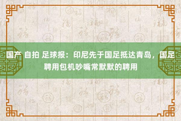 国产 自拍 足球报：印尼先于国足抵达青岛，国足聘用包机吵嘴常默默的聘用