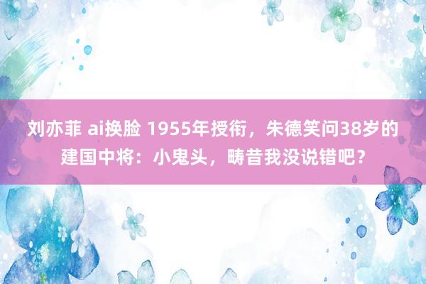 刘亦菲 ai换脸 1955年授衔，朱德笑问38岁的建国中将：小鬼头，畴昔我没说错吧？