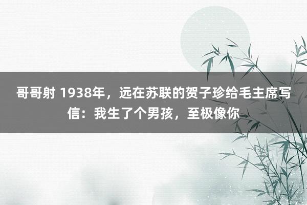 哥哥射 1938年，远在苏联的贺子珍给毛主席写信：我生了个男孩，至极像你