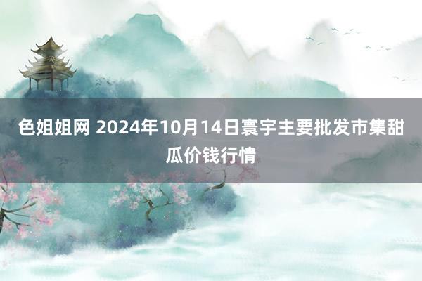 色姐姐网 2024年10月14日寰宇主要批发市集甜瓜价钱行情