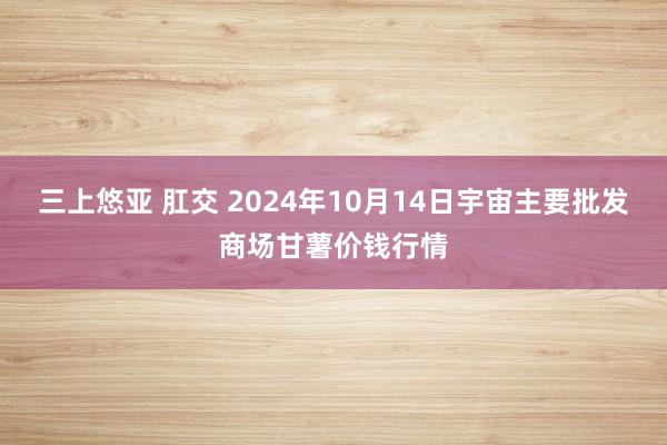 三上悠亚 肛交 2024年10月14日宇宙主要批发商场甘薯价钱行情