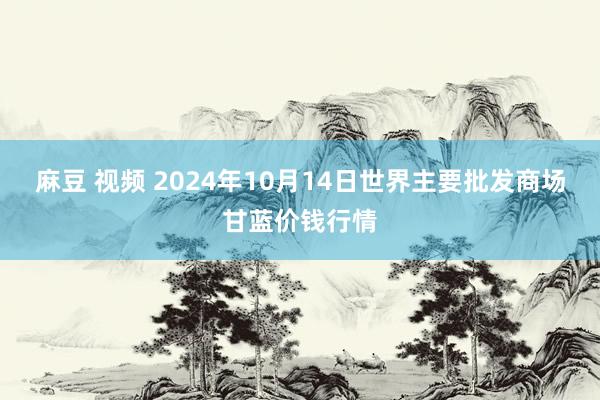 麻豆 视频 2024年10月14日世界主要批发商场甘蓝价钱行情