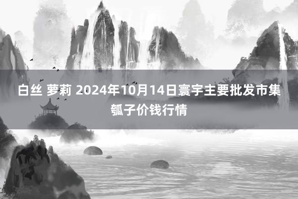 白丝 萝莉 2024年10月14日寰宇主要批发市集瓠子价钱行情