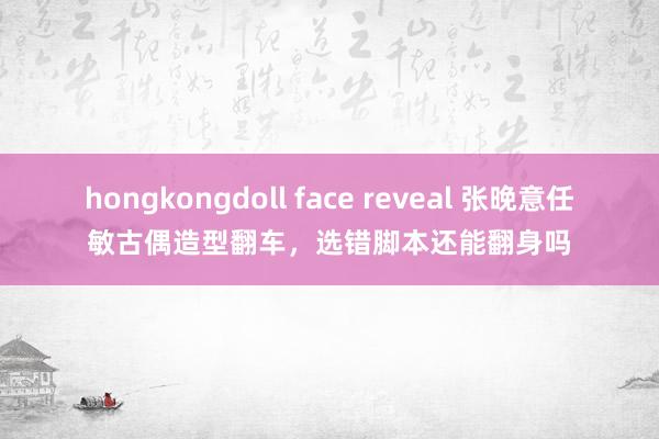 hongkongdoll face reveal 张晚意任敏古偶造型翻车，选错脚本还能翻身吗