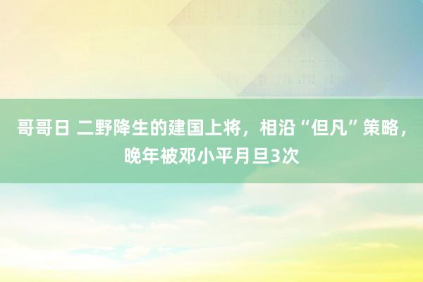 哥哥日 二野降生的建国上将，相沿“但凡”策略，晚年被邓小平月旦3次