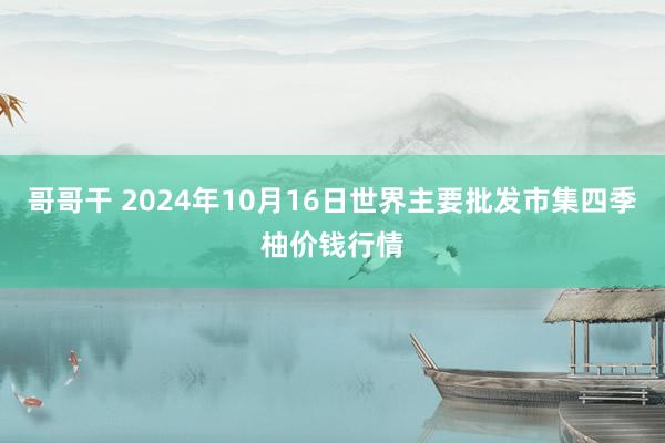 哥哥干 2024年10月16日世界主要批发市集四季柚价钱行情