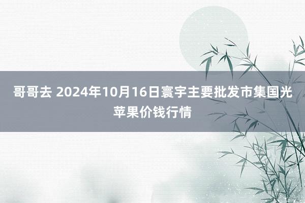 哥哥去 2024年10月16日寰宇主要批发市集国光苹果价钱行情