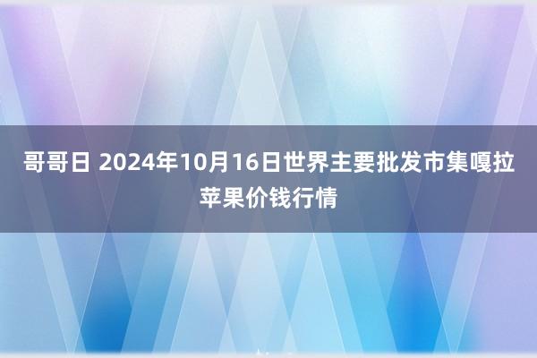 哥哥日 2024年10月16日世界主要批发市集嘎拉苹果价钱行情