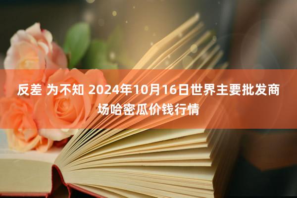 反差 为不知 2024年10月16日世界主要批发商场哈密瓜价钱行情