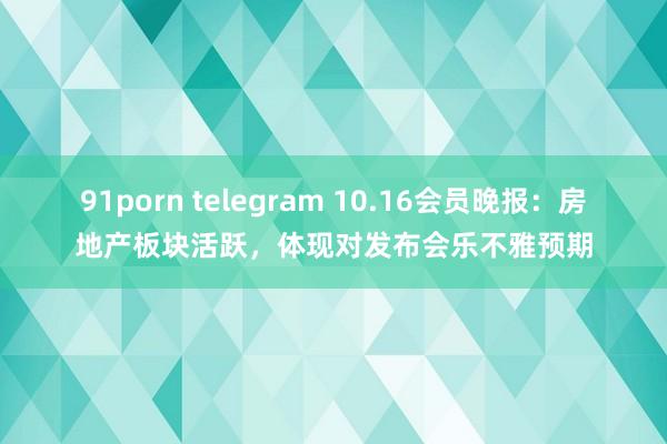 91porn telegram 10.16会员晚报：房地产板块活跃，体现对发布会乐不雅预期