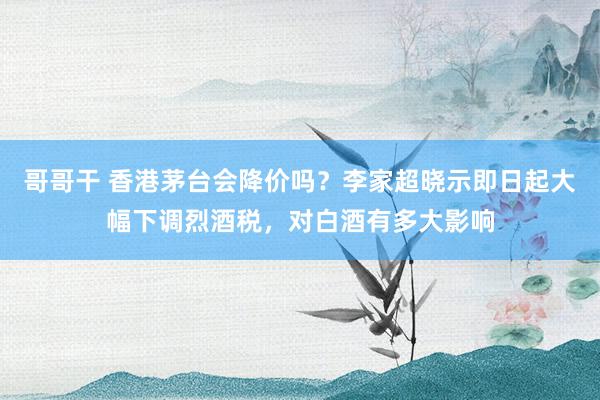 哥哥干 香港茅台会降价吗？李家超晓示即日起大幅下调烈酒税，对白酒有多大影响