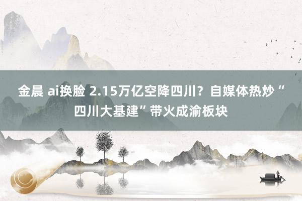 金晨 ai换脸 2.15万亿空降四川？自媒体热炒“四川大基建”带火成渝板块