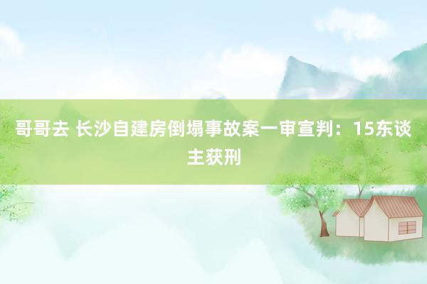 哥哥去 长沙自建房倒塌事故案一审宣判：15东谈主获刑