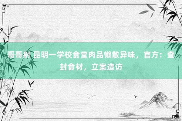 哥哥射 昆明一学校食堂肉品懒散异味，官方：查封食材，立案造访