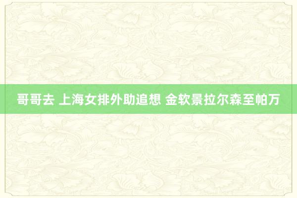 哥哥去 上海女排外助追想 金软景拉尔森至帕万