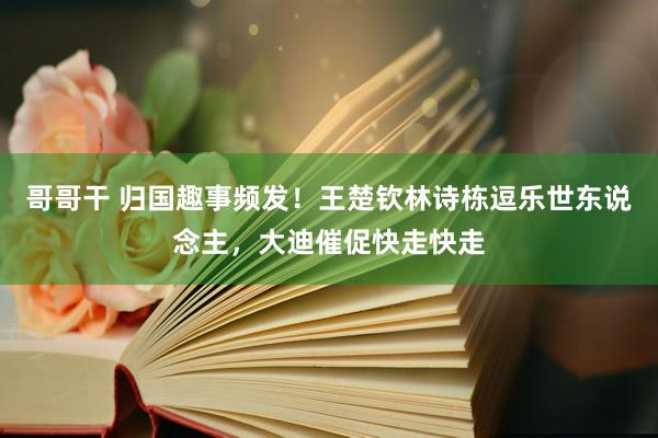 哥哥干 归国趣事频发！王楚钦林诗栋逗乐世东说念主，大迪催促快走快走