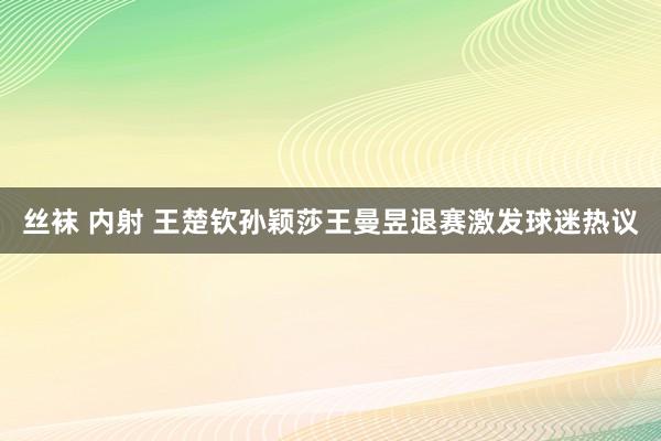 丝袜 内射 王楚钦孙颖莎王曼昱退赛激发球迷热议