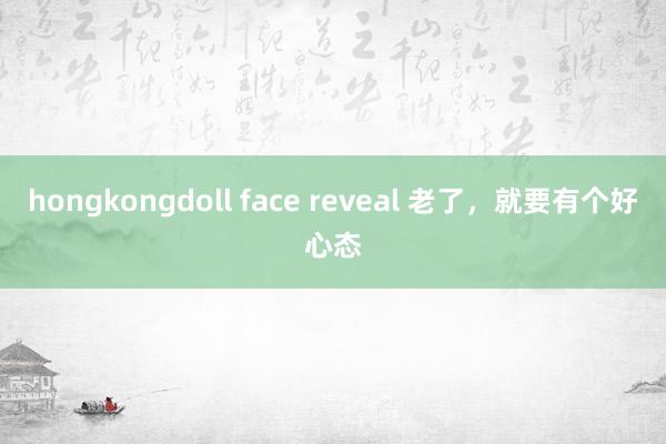 hongkongdoll face reveal 老了，就要有个好心态