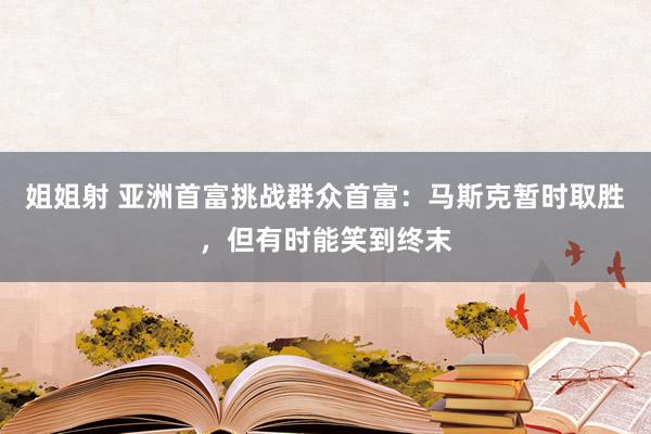 姐姐射 亚洲首富挑战群众首富：马斯克暂时取胜，但有时能笑到终末