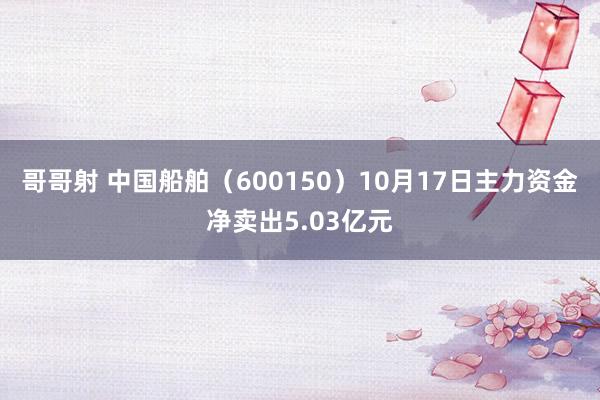 哥哥射 中国船舶（600150）10月17日主力资金净卖出5.03亿元