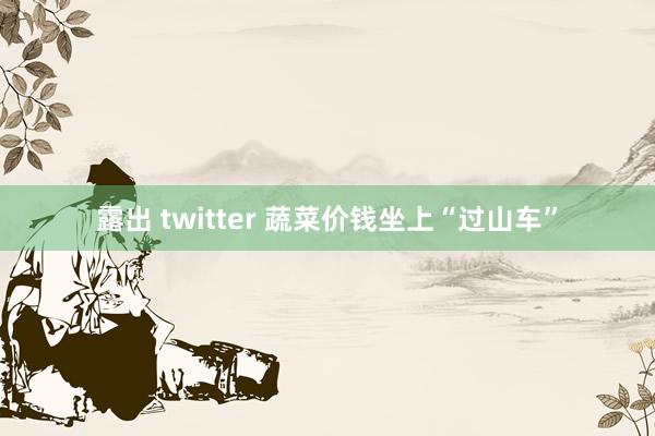 露出 twitter 蔬菜价钱坐上“过山车”