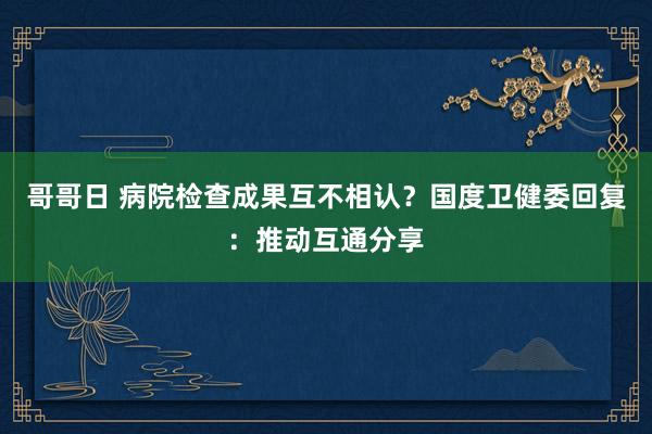 哥哥日 病院检查成果互不相认？国度卫健委回复：推动互通分享