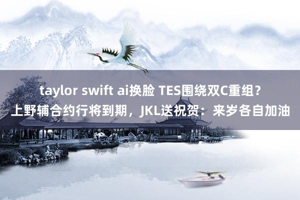 taylor swift ai换脸 TES围绕双C重组？上野辅合约行将到期，JKL送祝贺：来岁各自加油