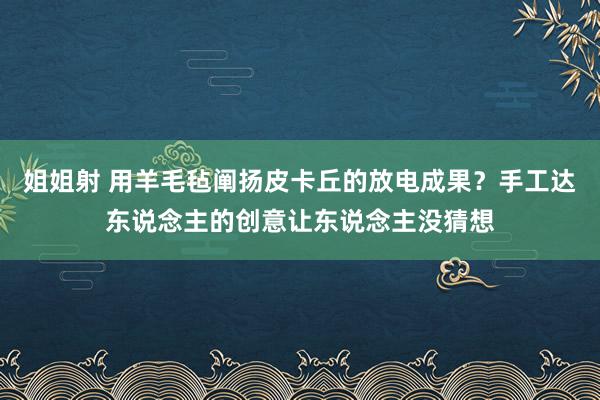 姐姐射 用羊毛毡阐扬皮卡丘的放电成果？手工达东说念主的创意让东说念主没猜想