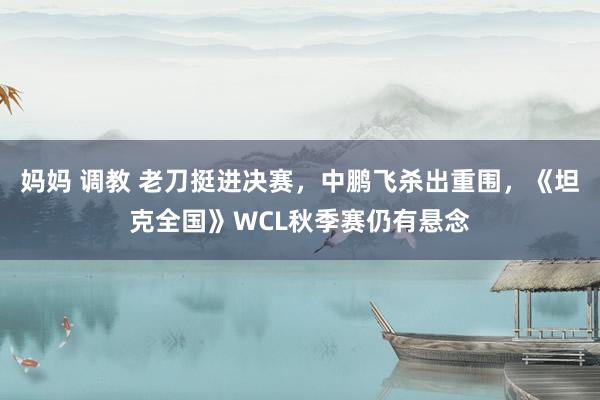 妈妈 调教 老刀挺进决赛，中鹏飞杀出重围，《坦克全国》WCL秋季赛仍有悬念