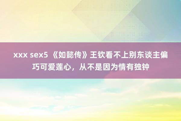 xxx sex5 《如懿传》王钦看不上别东谈主偏巧可爱莲心，从不是因为情有独钟