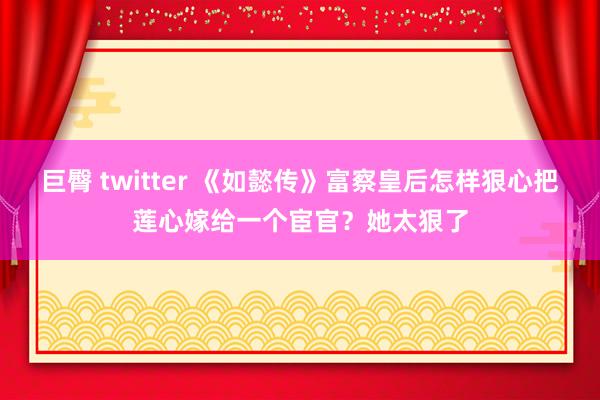 巨臀 twitter 《如懿传》富察皇后怎样狠心把莲心嫁给一个宦官？她太狠了