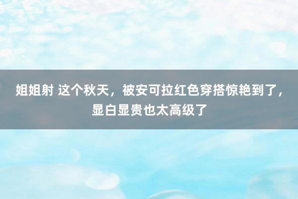 姐姐射 这个秋天，被安可拉红色穿搭惊艳到了，显白显贵也太高级了