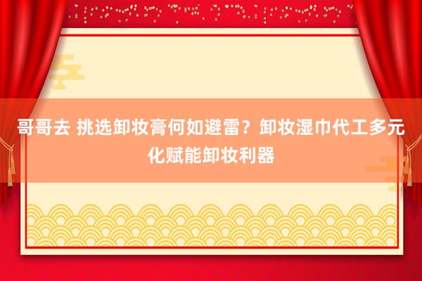 哥哥去 挑选卸妆膏何如避雷？卸妆湿巾代工多元化赋能卸妆利器