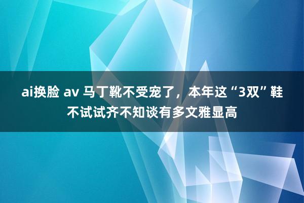 ai换脸 av 马丁靴不受宠了，本年这“3双”鞋不试试齐不知谈有多文雅显高