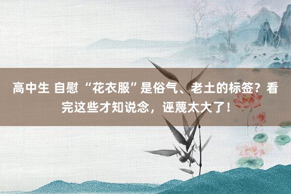 高中生 自慰 “花衣服”是俗气、老土的标签？看完这些才知说念，诬蔑太大了！