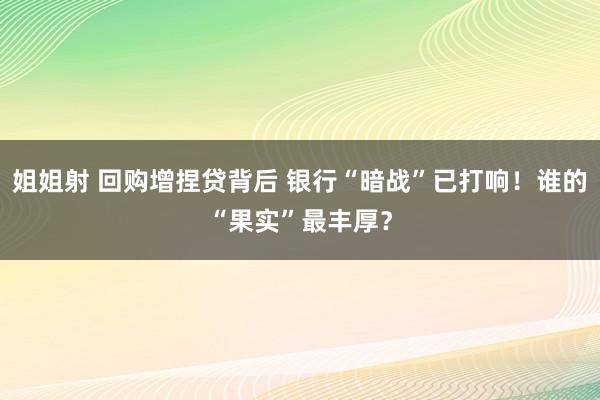 姐姐射 回购增捏贷背后 银行“暗战”已打响！谁的“果实”最丰厚？