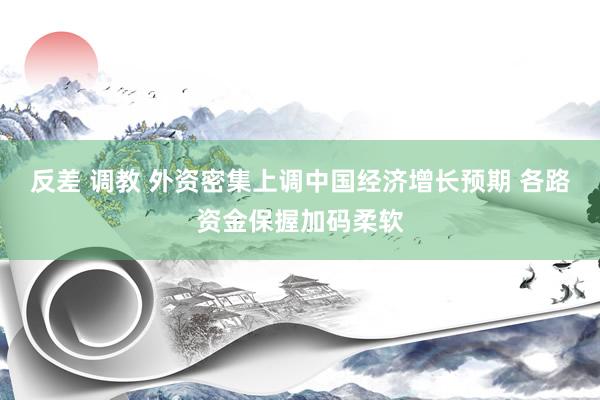 反差 调教 外资密集上调中国经济增长预期 各路资金保握加码柔软