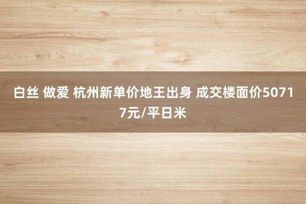 白丝 做爱 杭州新单价地王出身 成交楼面价50717元/平日米