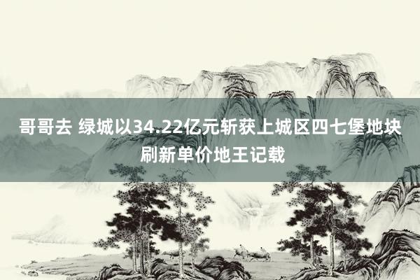 哥哥去 绿城以34.22亿元斩获上城区四七堡地块 刷新单价地王记载