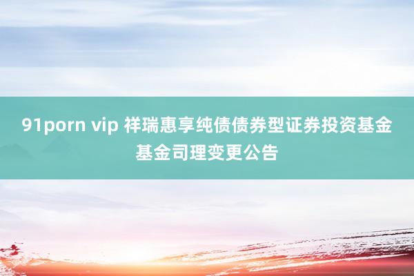 91porn vip 祥瑞惠享纯债债券型证券投资基金基金司理变更公告