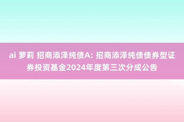 ai 萝莉 招商添泽纯债A: 招商添泽纯债债券型证券投资基金2024年度第三次分成公告