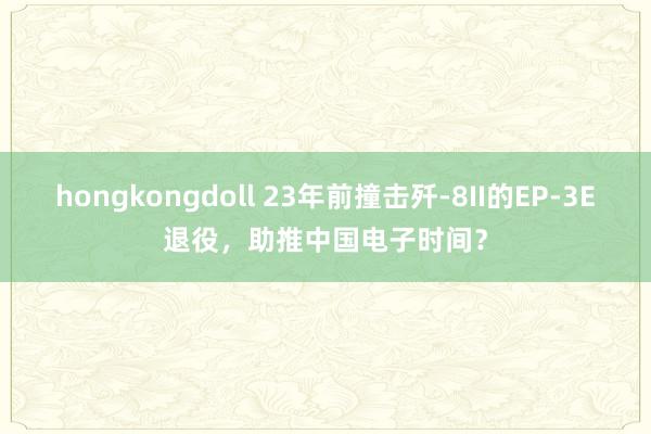 hongkongdoll 23年前撞击歼-8II的EP-3E退役，助推中国电子时间？